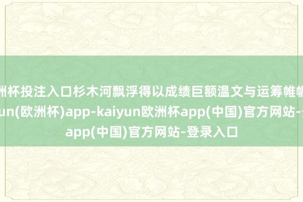 欧洲杯投注入口杉木河飘浮得以成绩巨额温文与运筹帷幄成绩-kaiyun(欧洲杯)app-kaiyun欧洲杯app(中国)官方网站-登录入口