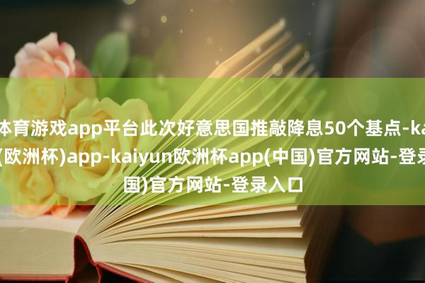 体育游戏app平台此次好意思国推敲降息50个基点-kaiyun(欧洲杯)app-kaiyun欧洲杯app(中国)官方网站-登录入口