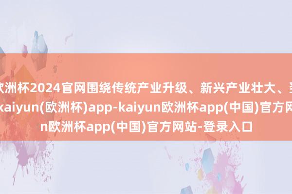 欧洲杯2024官网围绕传统产业升级、新兴产业壮大、翌日产业拔擢-kaiyun(欧洲杯)app-kaiyun欧洲杯app(中国)官方网站-登录入口