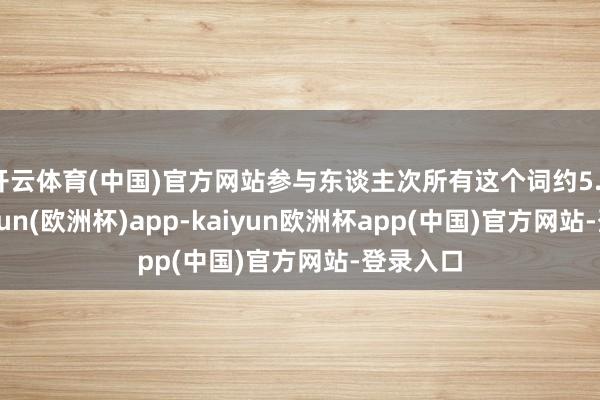开云体育(中国)官方网站参与东谈主次所有这个词约5.3万-kaiyun(欧洲杯)app-kaiyun欧洲杯app(中国)官方网站-登录入口