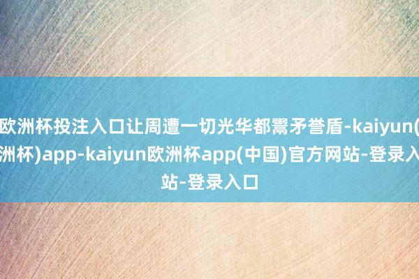 欧洲杯投注入口让周遭一切光华都鬻矛誉盾-kaiyun(欧洲杯)app-kaiyun欧洲杯app(中国)官方网站-登录入口