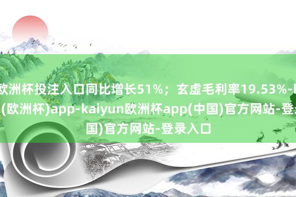 欧洲杯投注入口同比增长51%;玄虚毛利率19.53%-kaiyun(欧洲杯)app-kaiyun欧洲杯app(中国)官方网站-登录入口