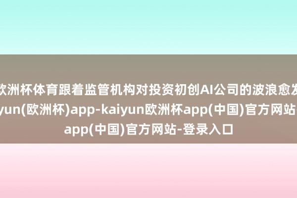 欧洲杯体育　　跟着监管机构对投资初创AI公司的波浪愈发表情-kaiyun(欧洲杯)app-kaiyun欧洲杯app(中国)官方网站-登录入口