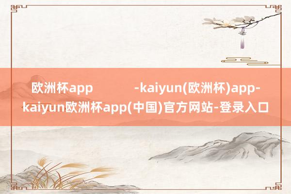 欧洲杯app -kaiyun(欧洲杯)app-kaiyun欧洲杯app(中国)官方网站-登录入口