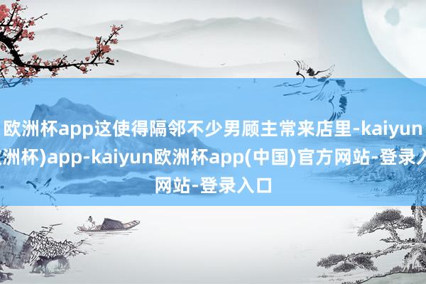 欧洲杯app这使得隔邻不少男顾主常来店里-kaiyun(欧洲杯)app-kaiyun欧洲杯app(中国)官方网站-登录入口