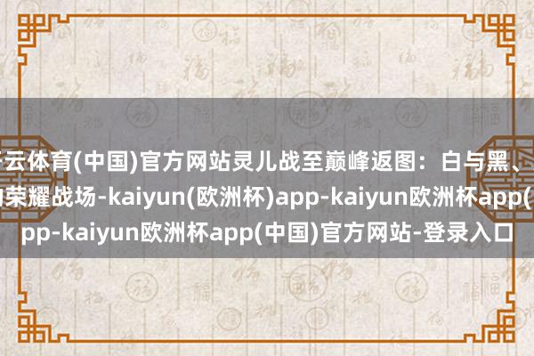 开云体育(中国)官方网站灵儿战至巅峰返图：白与黑、光与影皆是灵儿奔赴的荣耀战场-kaiyun(欧洲杯)app-kaiyun欧洲杯app(中国)官方网站-登录入口