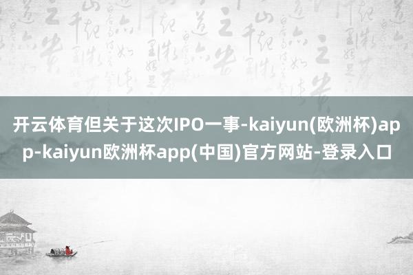 开云体育但关于这次IPO一事-kaiyun(欧洲杯)app-kaiyun欧洲杯app(中国)官方网站-登录入口