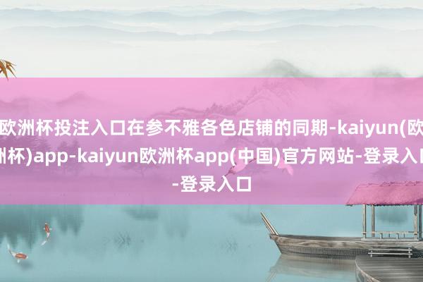 欧洲杯投注入口在参不雅各色店铺的同期-kaiyun(欧洲杯)app-kaiyun欧洲杯app(中国)官方网站-登录入口