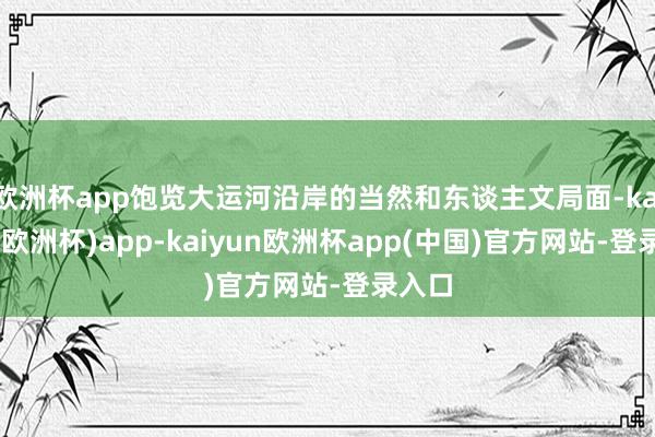 欧洲杯app饱览大运河沿岸的当然和东谈主文局面-kaiyun(欧洲杯)app-kaiyun欧洲杯app(中国)官方网站-登录入口