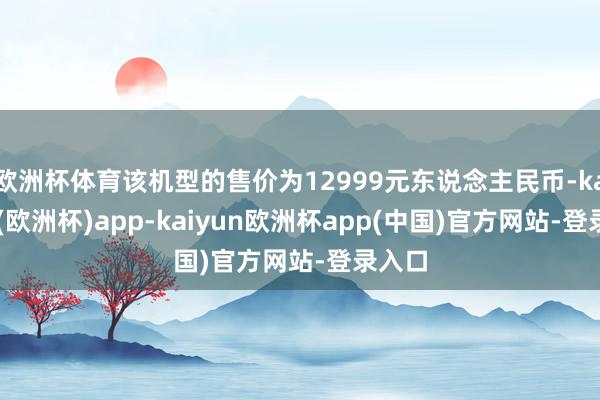 欧洲杯体育该机型的售价为12999元东说念主民币-kaiyun(欧洲杯)app-kaiyun欧洲杯app(中国)官方网站-登录入口
