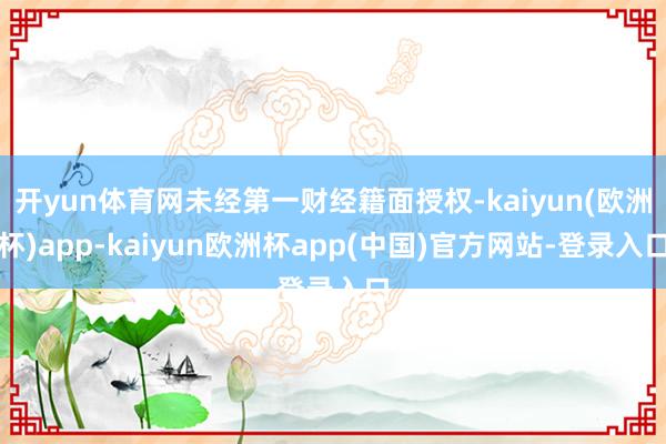 开yun体育网未经第一财经籍面授权-kaiyun(欧洲杯)app-kaiyun欧洲杯app(中国)官方网站-登录入口