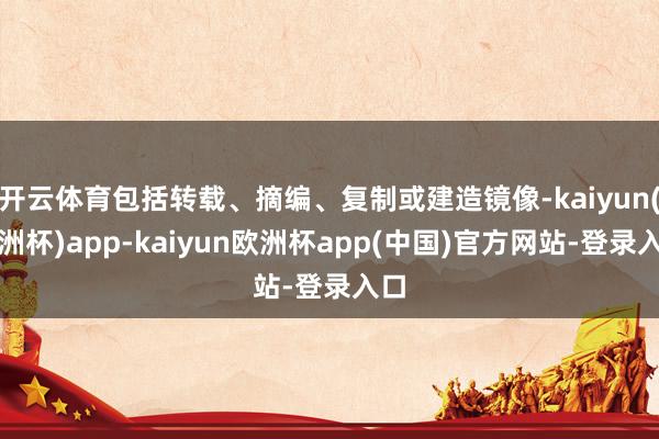 开云体育包括转载、摘编、复制或建造镜像-kaiyun(欧洲杯)app-kaiyun欧洲杯app(中国)官方网站-登录入口