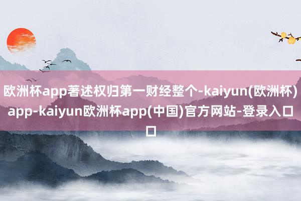 欧洲杯app著述权归第一财经整个-kaiyun(欧洲杯)app-kaiyun欧洲杯app(中国)官方网站-登录入口