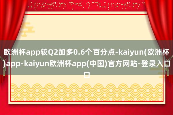 欧洲杯app较Q2加多0.6个百分点-kaiyun(欧洲杯)app-kaiyun欧洲杯app(中国)官方网站-登录入口