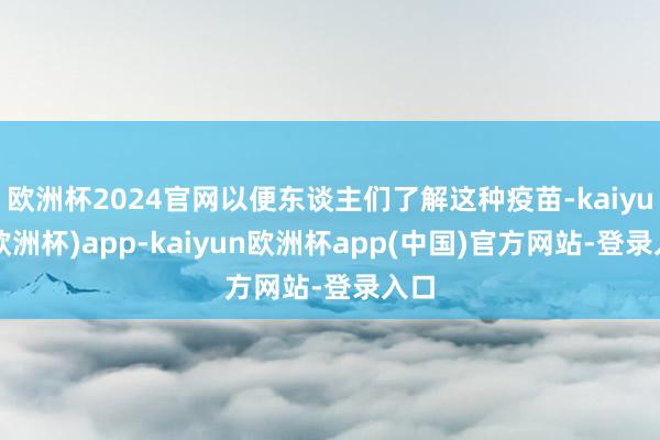 欧洲杯2024官网以便东谈主们了解这种疫苗-kaiyun(欧洲杯)app-kaiyun欧洲杯app(中国)官方网站-登录入口
