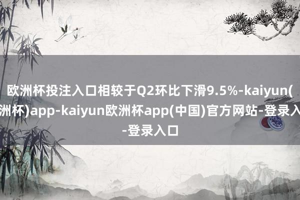 欧洲杯投注入口相较于Q2环比下滑9.5%-kaiyun(欧洲杯)app-kaiyun欧洲杯app(中国)官方网站-登录入口