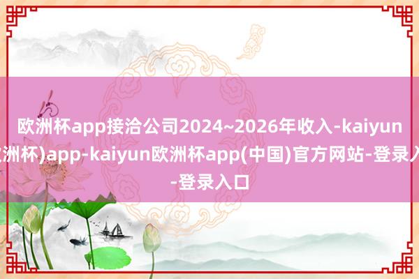 欧洲杯app接洽公司2024~2026年收入-kaiyun(欧洲杯)app-kaiyun欧洲杯app(中国)官方网站-登录入口