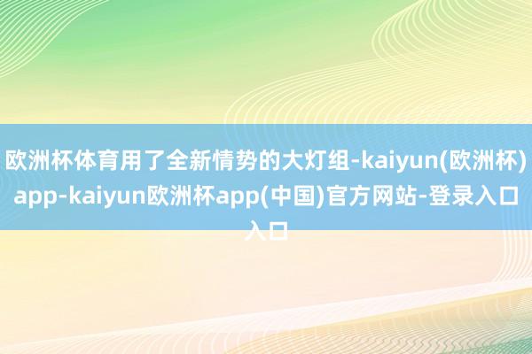 欧洲杯体育用了全新情势的大灯组-kaiyun(欧洲杯)app-kaiyun欧洲杯app(中国)官方网站-登录入口