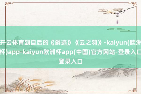 开云体育到自后的《爵迹》《云之羽》-kaiyun(欧洲杯)app-kaiyun欧洲杯app(中国)官方网站-登录入口