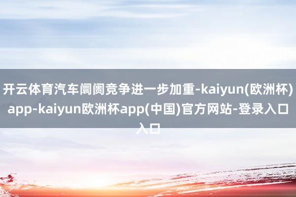 开云体育汽车阛阓竞争进一步加重-kaiyun(欧洲杯)app-kaiyun欧洲杯app(中国)官方网站-登录入口
