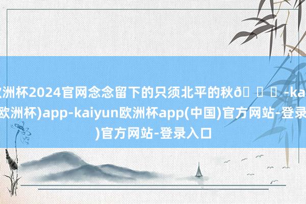 欧洲杯2024官网念念留下的只须北平的秋🍁-kaiyun(欧洲杯)app-kaiyun欧洲杯app(中国)官方网站-登录入口