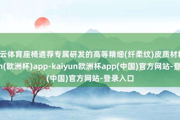 开云体育座椅遴荐专属研发的高等精细(纤柔纹)皮质材料-kaiyun(欧洲杯)app-kaiyun欧洲杯app(中国)官方网站-登录入口