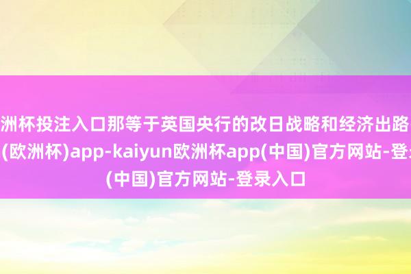 欧洲杯投注入口那等于英国央行的改日战略和经济出路-kaiyun(欧洲杯)app-kaiyun欧洲杯app(中国)官方网站-登录入口