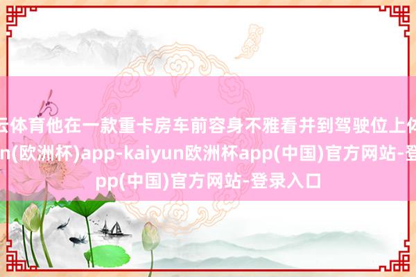 开云体育他在一款重卡房车前容身不雅看并到驾驶位上体验-kaiyun(欧洲杯)app-kaiyun欧洲杯app(中国)官方网站-登录入口