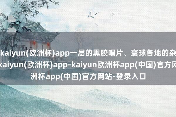 kaiyun(欧洲杯)app一层的黑胶唱片、寰球各地的杂志和艺术品-kaiyun(欧洲杯)app-kaiyun欧洲杯app(中国)官方网站-登录入口