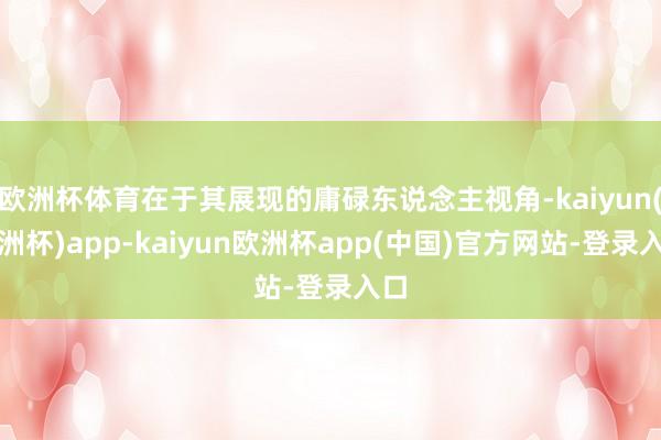 欧洲杯体育在于其展现的庸碌东说念主视角-kaiyun(欧洲杯)app-kaiyun欧洲杯app(中国)官方网站-登录入口
