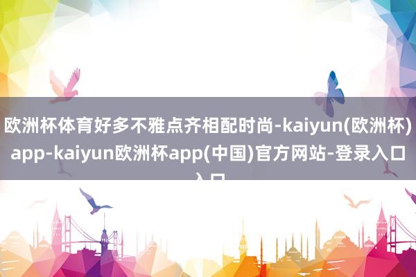 欧洲杯体育好多不雅点齐相配时尚-kaiyun(欧洲杯)app-kaiyun欧洲杯app(中国)官方网站-登录入口