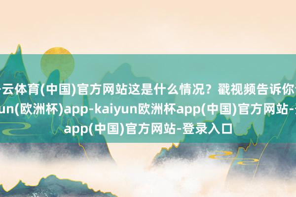 开云体育(中国)官方网站这是什么情况？戳视频告诉你谜底-kaiyun(欧洲杯)app-kaiyun欧洲杯app(中国)官方网站-登录入口