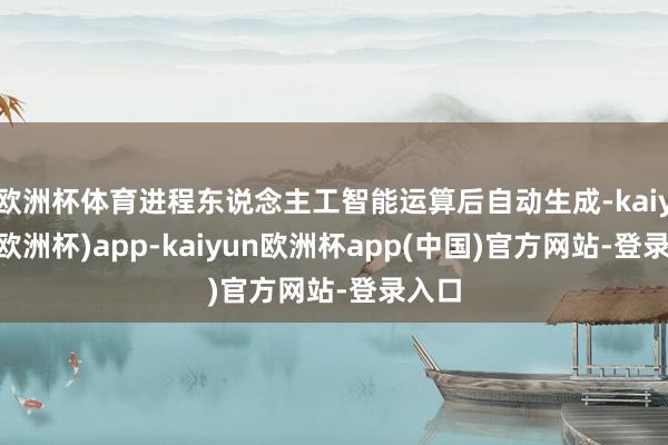 欧洲杯体育进程东说念主工智能运算后自动生成-kaiyun(欧洲杯)app-kaiyun欧洲杯app(中国)官方网站-登录入口