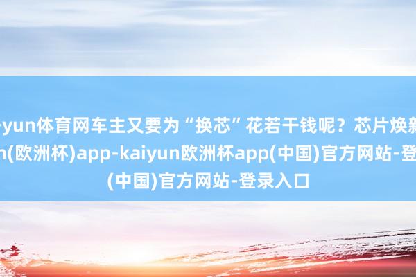开yun体育网车主又要为“换芯”花若干钱呢?芯片焕新-kaiyun(欧洲杯)app-kaiyun欧洲杯app(中国)官方网站-登录入口