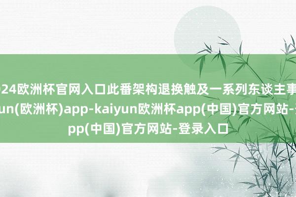 2024欧洲杯官网入口此番架构退换触及一系列东谈主事变动-kaiyun(欧洲杯)app-kaiyun欧洲杯app(中国)官方网站-登录入口