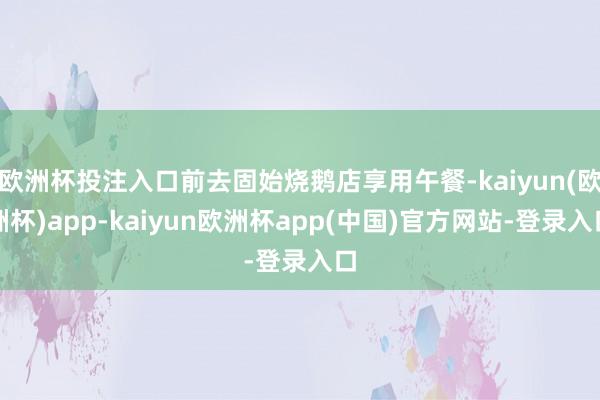欧洲杯投注入口前去固始烧鹅店享用午餐-kaiyun(欧洲杯)app-kaiyun欧洲杯app(中国)官方网站-登录入口