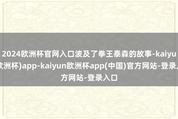 2024欧洲杯官网入口波及了拳王泰森的故事-kaiyun(欧洲杯)app-kaiyun欧洲杯app(中国)官方网站-登录入口