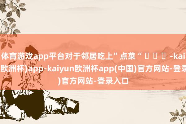 体育游戏app平台对于邻居吃上”点菜“ ​​​-kaiyun(欧洲杯)app-kaiyun欧洲杯app(中国)官方网站-登录入口