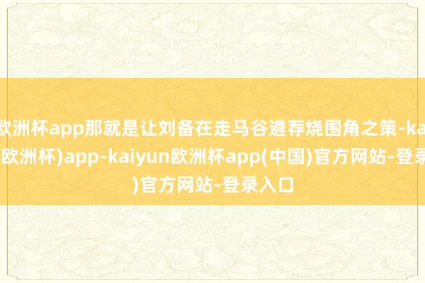 欧洲杯app那就是让刘备在走马谷遴荐烧围角之策-kaiyun(欧洲杯)app-kaiyun欧洲杯app(中国)官方网站-登录入口