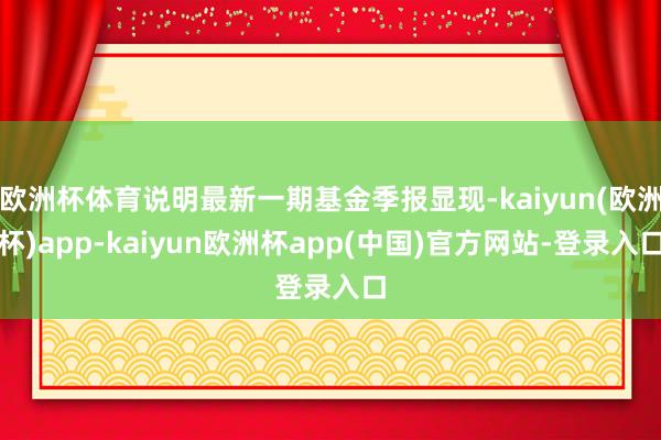 欧洲杯体育说明最新一期基金季报显现-kaiyun(欧洲杯)app-kaiyun欧洲杯app(中国)官方网站-登录入口
