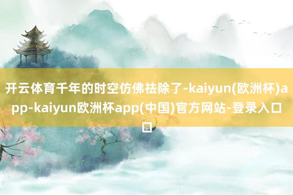 开云体育千年的时空仿佛祛除了-kaiyun(欧洲杯)app-kaiyun欧洲杯app(中国)官方网站-登录入口