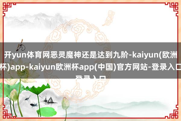 开yun体育网恶灵魔神还是达到九阶-kaiyun(欧洲杯)app-kaiyun欧洲杯app(中国)官方网站-登录入口