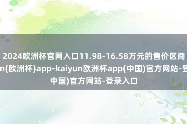 2024欧洲杯官网入口11.98-16.58万元的售价区间-kaiyun(欧洲杯)app-kaiyun欧洲杯app(中国)官方网站-登录入口