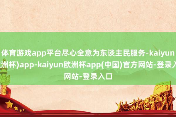 体育游戏app平台尽心全意为东谈主民服务-kaiyun(欧洲杯)app-kaiyun欧洲杯app(中国)官方网站-登录入口