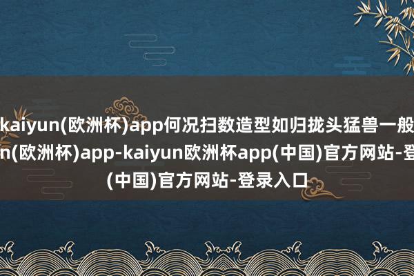 kaiyun(欧洲杯)app何况扫数造型如归拢头猛兽一般-kaiyun(欧洲杯)app-kaiyun欧洲杯app(中国)官方网站-登录入口