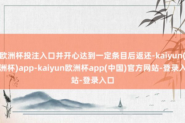 欧洲杯投注入口并开心达到一定条目后返还-kaiyun(欧洲杯)app-kaiyun欧洲杯app(中国)官方网站-登录入口