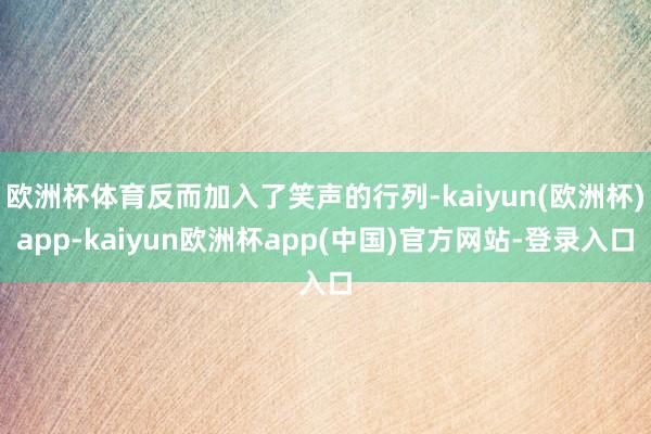 欧洲杯体育反而加入了笑声的行列-kaiyun(欧洲杯)app-kaiyun欧洲杯app(中国)官方网站-登录入口