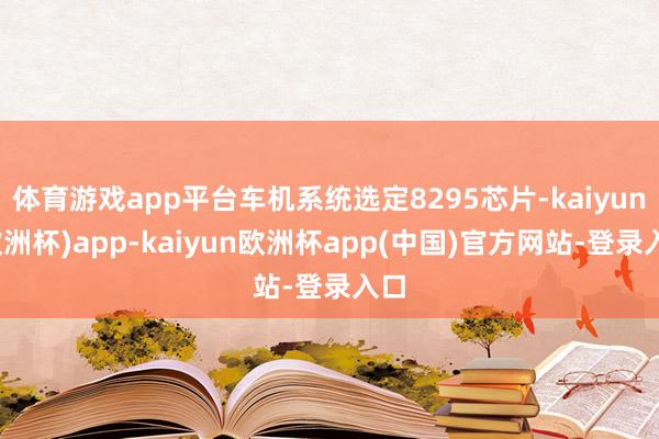 体育游戏app平台车机系统选定8295芯片-kaiyun(欧洲杯)app-kaiyun欧洲杯app(中国)官方网站-登录入口