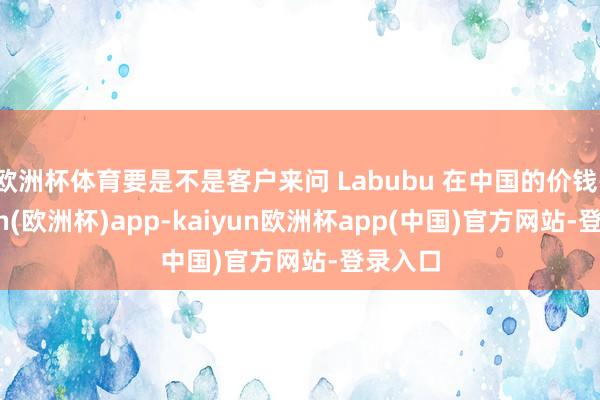 欧洲杯体育要是不是客户来问 Labubu 在中国的价钱-kaiyun(欧洲杯)app-kaiyun欧洲杯app(中国)官方网站-登录入口