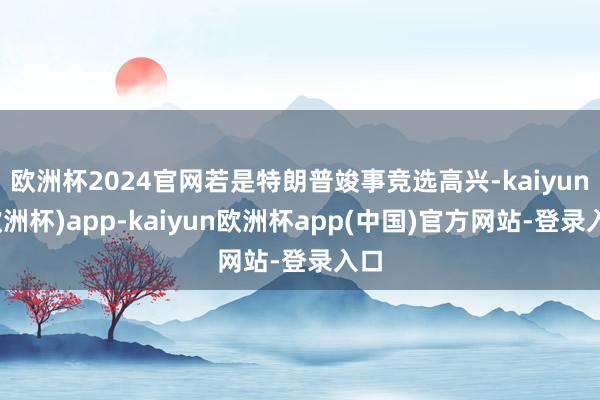 欧洲杯2024官网若是特朗普竣事竞选高兴-kaiyun(欧洲杯)app-kaiyun欧洲杯app(中国)官方网站-登录入口